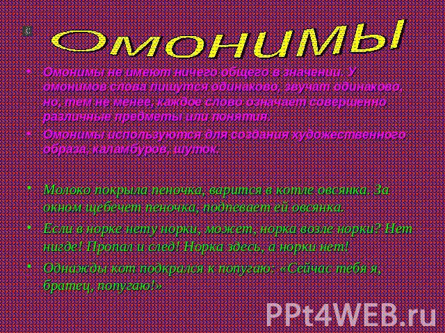 Омонимы Омонимы не имеют ничего общего в значении. У омонимов слова пишутся одинаково, звучат одинаково, но, тем не менее, каждое слово означает совершенно различные предметы или понятия.Омонимы используются для создания художественного образа, кала…