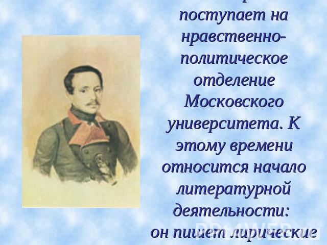 В 1830г. Лермонтов поступает на нравственно-политическое отделение Московского университета. К этому времени относится начало литературной деятельности: он пишет лирические стихи.