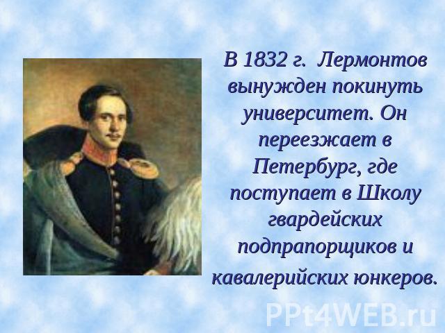 В 1832 г. Лермонтов вынужден покинуть университет. Он переезжает в Петербург, где поступает в Школу гвардейских подпрапорщиков и кавалерийских юнкеров.
