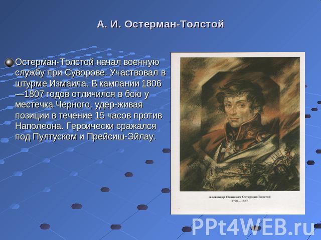 Остерман-Толстой начал военную службу при Суворове. Участвовал в штурме Измаила. В кампании 1806—1807 годов отличился в бою у местечка Черного, удер­живая позиции в течение 15 часов против Наполеона. Героически сражался под Пултуском и Прейсиш-Э…