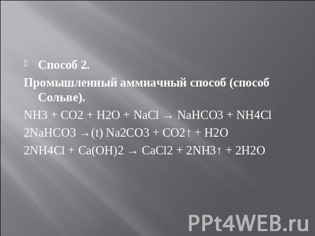 Способ 2. Способ 2. Промышленный аммиачный способ (способ Сольве). NH3 + CO2 + H2O + NaCl → NaHCO3 + NH4Cl 2NaHCO3 →(t) Na2CO3 + CO2↑ + H2O 2NH4Cl + Ca(OH)2 → CaCl2 + 2NH3↑ + 2H2O