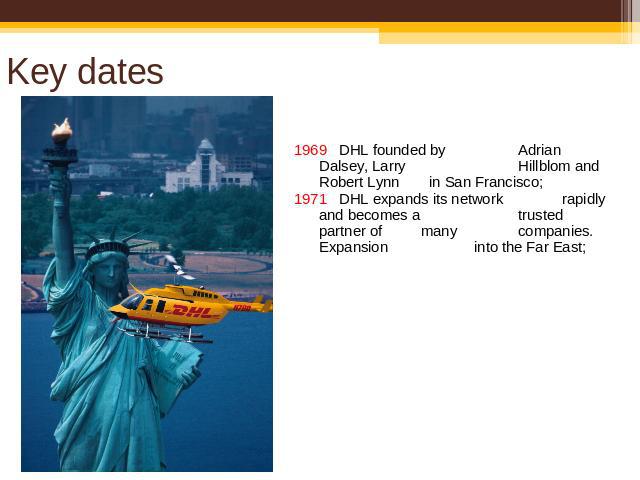 Key dates 1969 DHL founded by Adrian Dalsey, Larry Hillblom and Robert Lynn in San Francisco;1971 DHL expands its network rapidly and becomes a trusted partner of many companies. Expansion into the Far East;