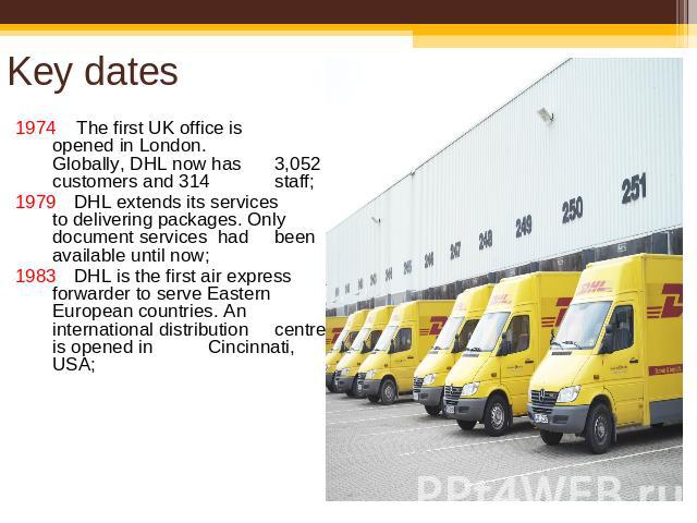 Key dates 1974 The first UK office is opened in London. Globally, DHL now has 3,052 customers and 314 staff;1979DHL extends its services to delivering packages. Only document services had been available until now;1983 DHL is the first air express fo…