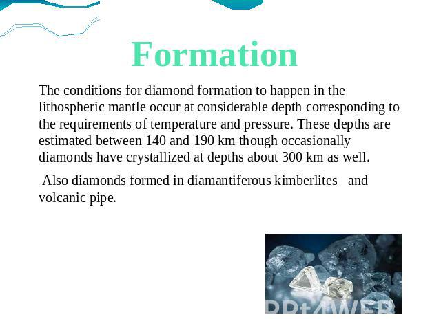 Formation The conditions for diamond formation to happen in the lithospheric mantle occur at considerable depth corresponding to the requirements of temperature and pressure. These depths are estimated between 140 and 190 km though occasionally diam…