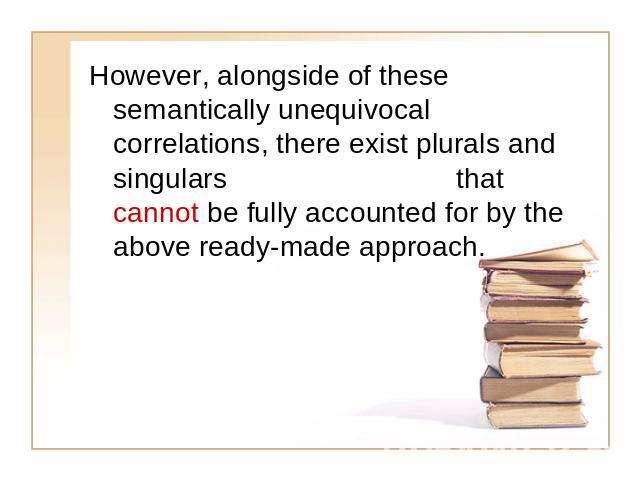 However, alongside of these semantically unequivocal correlations, there exist plurals and singulars that cannot be fully accounted for by the above ready-made approach.