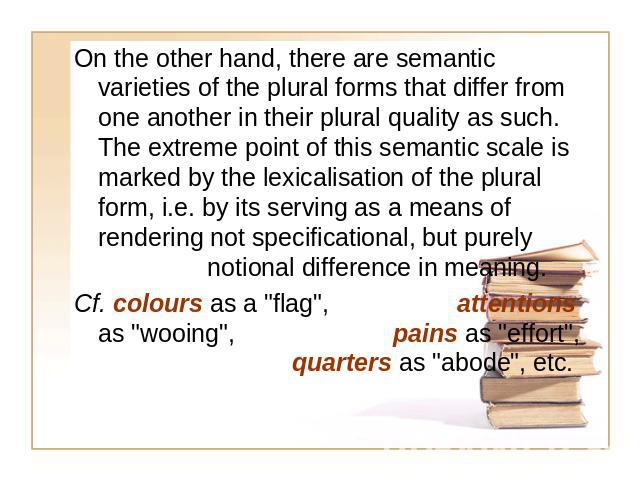On the other hand, there are semantic varieties of the plural forms that differ from one another in their plural quality as such. The extreme point of this semantic scale is marked by the lexicalisation of the plural form, i.e. by its serving as a m…
