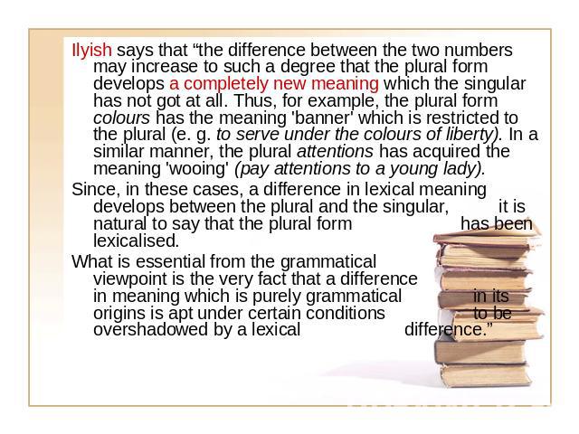 Ilyish says that “the difference between the two numbers may increase to such a degree that the plural form develops a completely new meaning which the singular has not got at all. Thus, for example, the plural form colours has the meaning 'banner' …