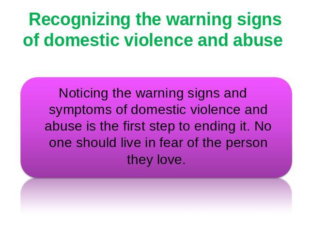 Recognizing the warning signs of domestic violence and abuse Noticing the warning signs and symptoms of domestic violence and abuse is the first step to ending it. No one should live in fear of the person they love.