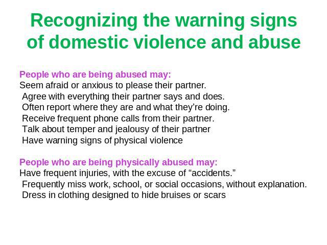 Recognizing the warning signs of domestic violence and abuse People who are being abused may:Seem afraid or anxious to please their partner. Agree with everything their partner says and does. Often report where they are and what they’re doing. Recei…