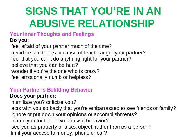 SIGNS THAT YOU’RE IN AN ABUSIVE RELATIONSHIP Your Inner Thoughts and Feelings Do you: feel afraid of your partner much of the time? avoid certain topics because of fear to anger your partner? feel that you can’t do anything right for your partner? b…