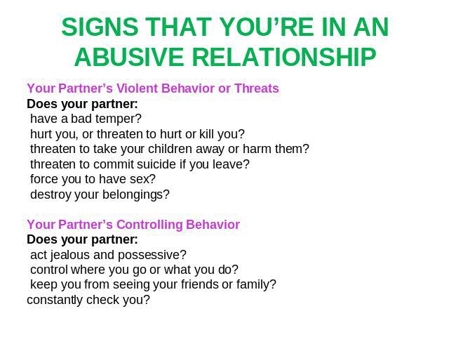 SIGNS THAT YOU’RE IN AN ABUSIVE RELATIONSHIP Your Partner’s Violent Behavior or Threats Does your partner: have a bad temper? hurt you, or threaten to hurt or kill you? threaten to take your children away or harm them? threaten to commit suicide if …