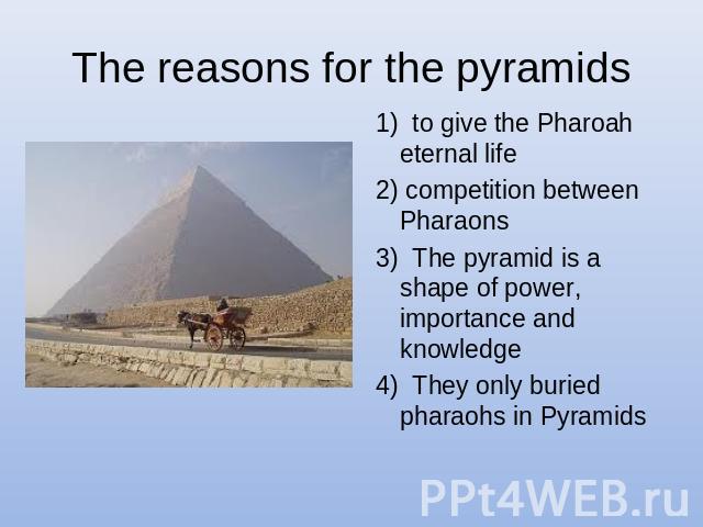 The reasons for the pyramids 1) to give the Pharoah eternal life 2) competition between Pharaons3) The pyramid is a shape of power, importance and knowledge 4) They only buried pharaohs in Pyramids