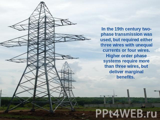 In the 19th century two-phase transmission was used, but required either three wires with unequal currents or four wires. Higher order phase systems require more than three wires, but deliver marginal benefits.