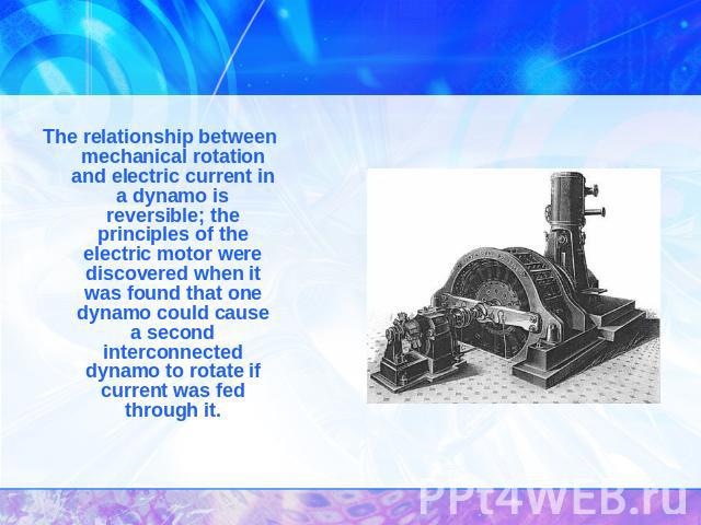 The relationship between mechanical rotation and electric current in a dynamo is reversible; the principles of the electric motor were discovered when it was found that one dynamo could cause a second interconnected dynamo to rotate if current was f…
