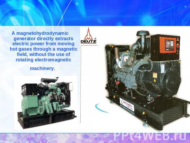 A magnetohydrodynamic generator directly extracts electric power from moving hot gases through a magnetic field, without the use of rotating electromagnetic machinery.