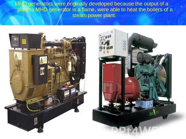 MHD generators were originally developed because the output of a plasma MHD generator is a flame, were able to heat the boilers of a steam power plant.
