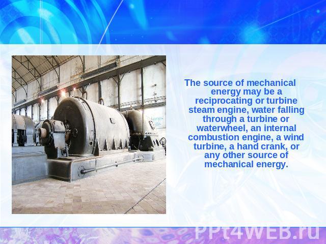 The source of mechanical energy may be a reciprocating or turbine steam engine, water falling through a turbine or waterwheel, an internal combustion engine, a wind turbine, a hand crank, or any other source of mechanical energy.