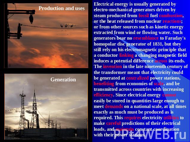 Production and usesGenerationElectrical energy is usually generated by electro-mechanical generators driven by steam produced from fossil fuel combustion, or the heat released from nuclear reactions; or from other sources such as kinetic energy extr…
