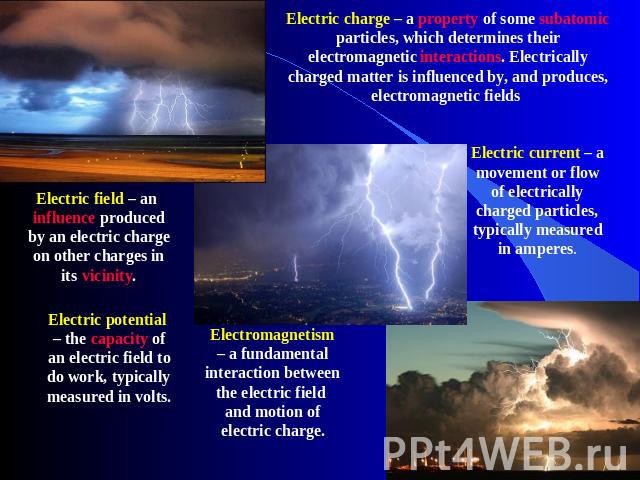 Electric charge – a property of some subatomic particles, which determines their electromagnetic interactions. Electrically charged matter is influenced by, and produces, electromagnetic fields Electric current – a movement or flow of electrically c…