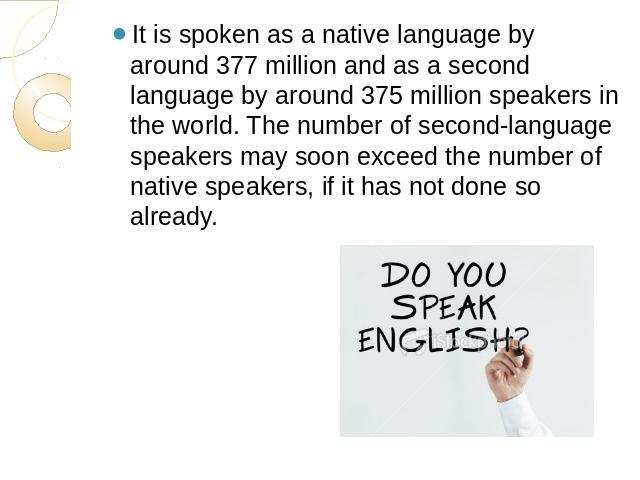 It is spoken as a native language by around 377 million and as a second language by around 375 million speakers in the world. The number of second-language speakers may soon exceed the number of native speakers, if it has not done so already.