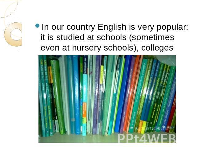 In our country English is very popular: it is studied at schools (sometimes even at nursery schools), colleges and universities.