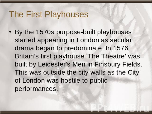 The First Playhouses By the 1570s purpose-built playhouses started appearing in London as secular drama began to predominate. In 1576 Britain’s first playhouse ‘The Theatre’ was built by Leicester’s Men in Finsbury Fields. This was outside the city …