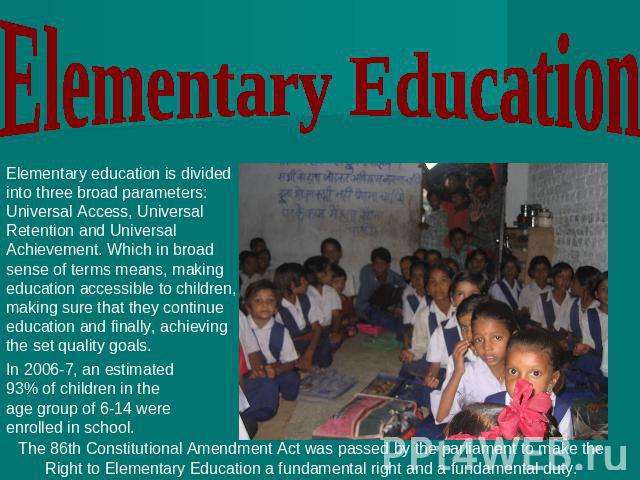 Elementary Education Elementary education is divided into three broad parameters: Universal Access, Universal Retention and Universal Achievement. Which in broad sense of terms means, making education accessible to children, making sure that they co…