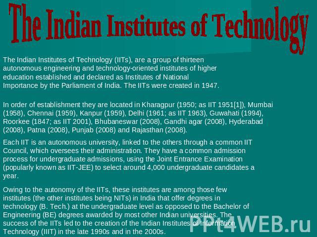 The Indian Institutes of Technology The Indian Institutes of Technology (IITs), are a group of thirteen autonomous engineering and technology-oriented institutes of higher education established and declared as Institutes of National Importance by th…