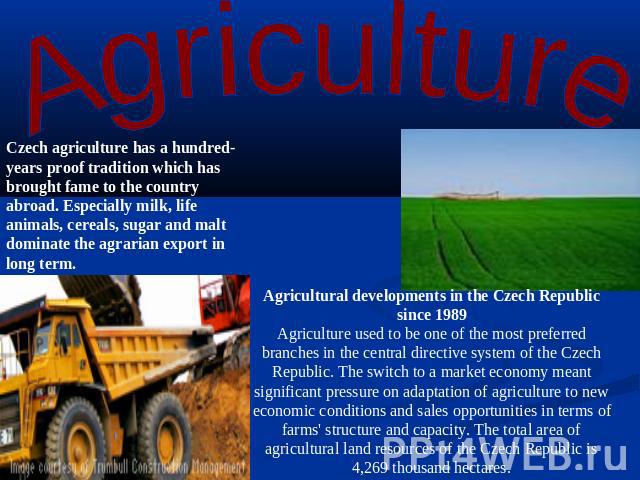 Agriculture Czech agriculture has a hundred-years proof tradition which has brought fame to the country abroad. Especially milk, life animals, cereals, sugar and malt dominate the agrarian export in long term. Agricultural developments in the Czech …