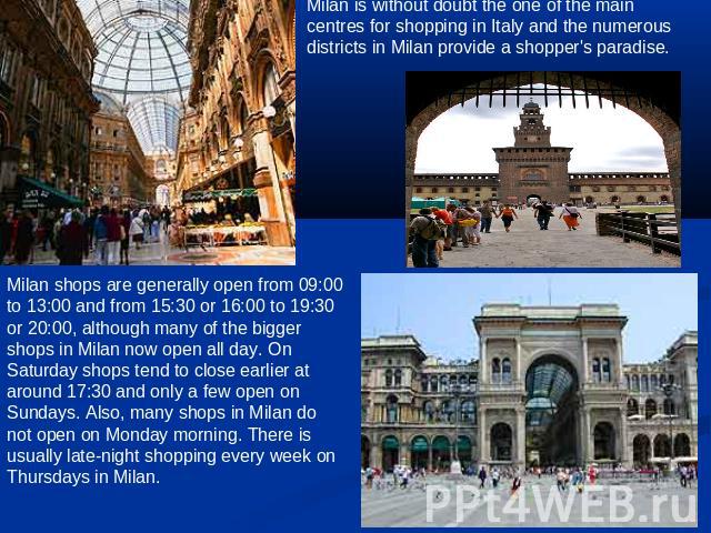 Milan is without doubt the one of the main centres for shopping in Italy and the numerous districts in Milan provide a shopper's paradise. Milan shops are generally open from 09:00 to 13:00 and from 15:30 or 16:00 to 19:30 or 20:00, although many of…