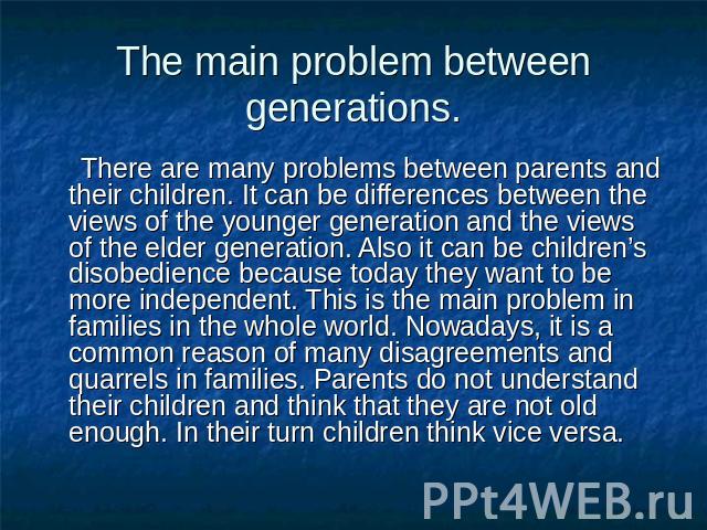 The main problem between generations. There are many problems between parents and their children. It can be differences between the views of the younger generation and the views of the elder generation. Also it can be children’s disobedience because…