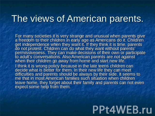 The views of American parents. For many societies it is very strange and unusual when parents give a freedom to their children in early age as Americans do it. Children get independence when they want it. If they think it is time, parents do not pro…