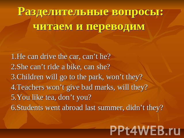 Разделительные вопросы:читаем и переводим 1.He can drive the car, can’t he?2.She can’t ride a bike, can she?3.Children will go to the park, won’t they?4.Teachers won’t give bad marks, will they?5.You like tea, don’t you?6.Students went abroad last s…