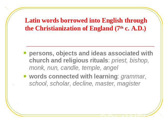 Latin words borrowed into English through the Christianization of England (7th c. A.D.) persons, objects and ideas associated with church and religious rituals: priest, bishop, monk, nun, candle, temple, angelwords connected with learning: grammar, …