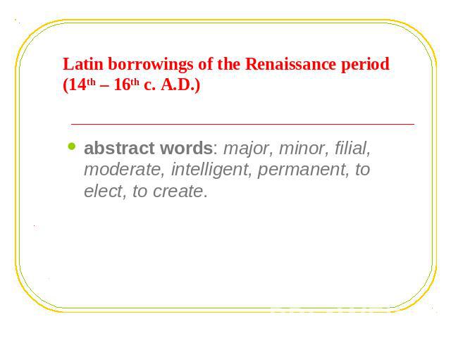 Latin borrowings of the Renaissance period (14th – 16th c. A.D.) abstract words: major, minor, filial, moderate, intelligent, permanent, to elect, to create.