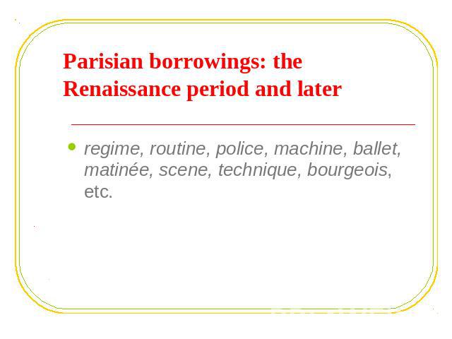 Parisian borrowings: the Renaissance period and later regime, routine, police, machine, ballet, matinée, scene, technique, bourgeois, etc.