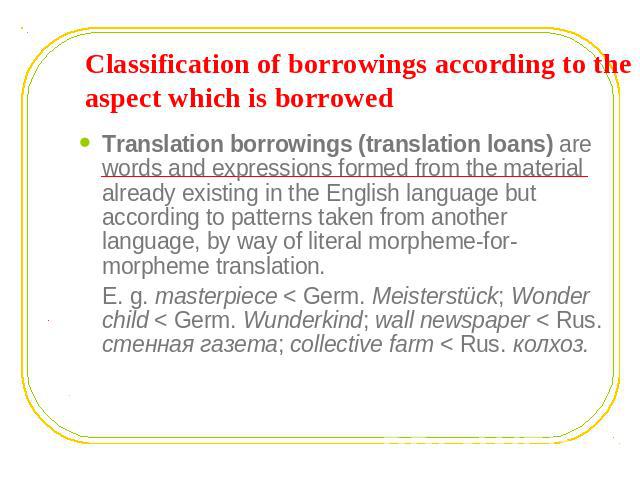 Classification of borrowings according to the aspect which is borrowed Translation borrowings (translation loans) are words and expressions formed from the material already existing in the English language but according to patterns taken from anothe…