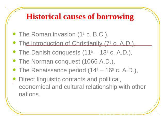Historical causes of borrowing The Roman invasion (1st c. B.C.), The introduction of Christianity (7th c. A.D.), The Danish conquests (11th – 13th c. A.D.),The Norman conquest (1066 A.D.), The Renaissance period (14th – 16th c. A.D.), Direct linguis…
