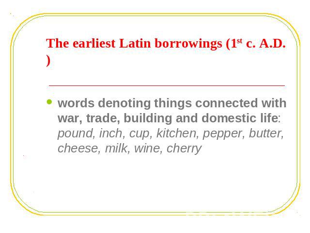 The earliest Latin borrowings (1st c. A.D.) words denoting things connected with war, trade, building and domestic life: pound, inch, cup, kitchen, pepper, butter, cheese, milk, wine, cherry