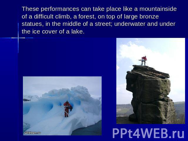 These performances can take place like a mountainside of a difficult climb, a forest, on top of large bronze statues, in the middle of a street; underwater and under the ice cover of a lake.