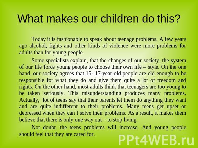 What makes our children do this? Today it is fashionable to speak about teenage problems. A few years ago alcohol, fights and other kinds of violence were more problems for adults than for young people.Some specialists explain, that the changes of o…