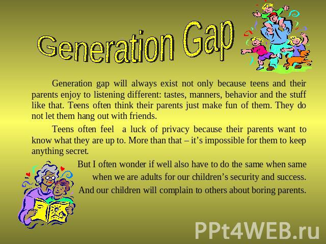 Generation Gap Generation gap will always exist not only because teens and their parents enjoy to listening different: tastes, manners, behavior and the stuff like that. Teens often think their parents just make fun of them. They do not let them han…