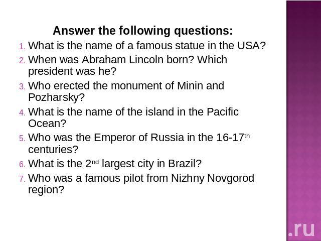 Answer the following questions:What is the name of a famous statue in the USA?When was Abraham Lincoln born? Which president was he?Who erected the monument of Minin and Pozharsky?What is the name of the island in the Pacific Ocean?Who was the Emper…