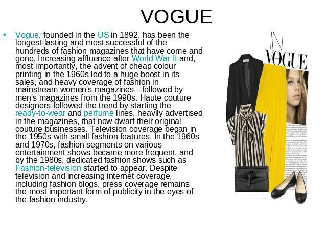 VOGUE Vogue, founded in the US in 1892, has been the longest-lasting and most successful of the hundreds of fashion magazines that have come and gone. Increasing affluence after World War II and, most importantly, the advent of cheap colour printing…