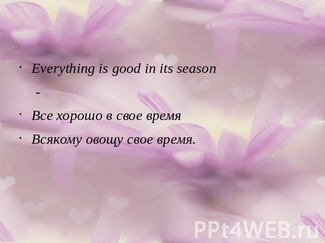 Everything is good in its season -Все хорошо в свое время Всякому овощу свое время.