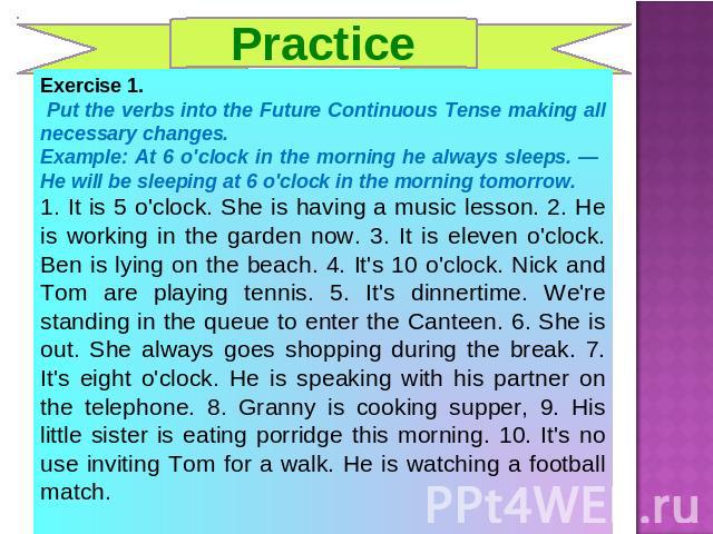 Practice Exercise 1. Put the verbs into the Future Continuous Tense making all necessary changes.Example: At 6 o'clock in the morning he always sleeps. — He will be sleeping at 6 o'clock in the morning tomorrow.1. It is 5 o'clock. She is having a mu…