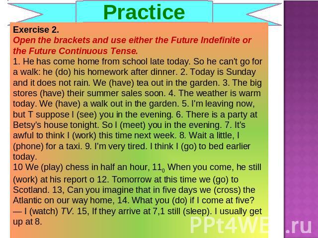 Practice Exercise 2. Open the brackets and use either the Future Indefinite or the Future Continuous Tense.1. He has come home from school late today. So he can't go for a walk: he (do) his homework after dinner. 2. Today is Sunday and it does not r…
