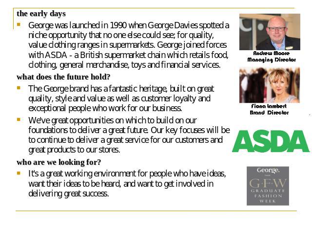 the early days George was launched in 1990 when George Davies spotted a niche opportunity that no one else could see; for quality, value clothing ranges in supermarkets. George joined forces with ASDA - a British supermarket chain which retails food…
