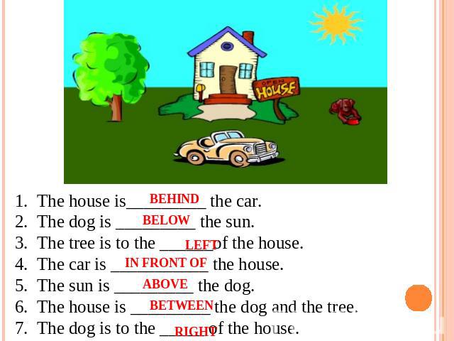 1.  The house is_________ the car. 2.  The dog is _________ the sun. 3.  The tree is to the ______of the house. 4.  The car is ___________ the house. 5.  The sun is _________ the dog. 6.  The house is _________ the dog and the tree. 7.  The dog is t…