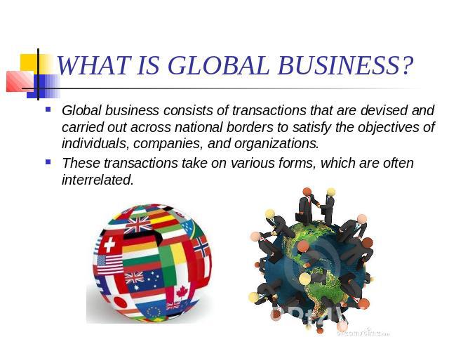 WHAT IS GLOBAL BUSINESS? Global business consists of transactions that are devised and carried out across national borders to satisfy the objectives of individuals, companies, and organizations. These transactions take on various forms, which are of…